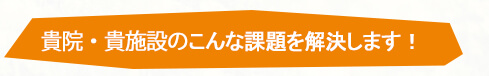 貴院・貴施設のこんな課題を解決します！